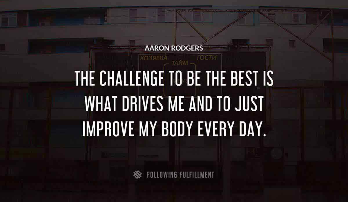 the challenge to be the best is what drives me and to just improve my body every day Aaron Rodgers quote