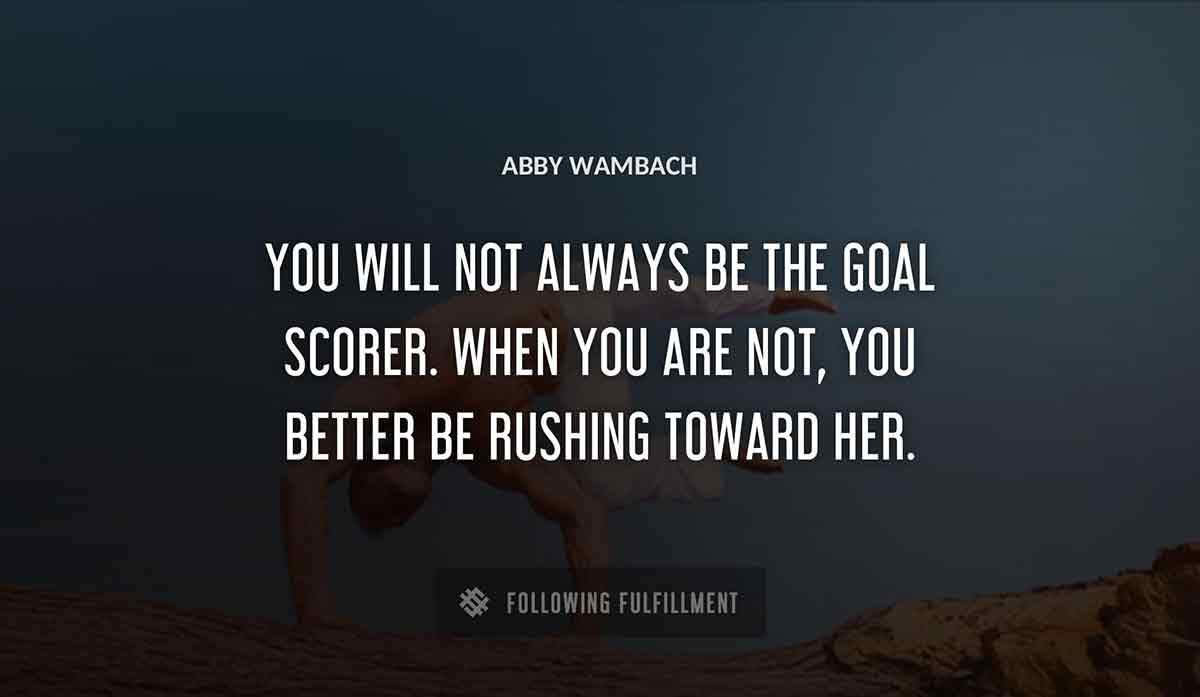 you will not always be the goal scorer when you are not you better be rushing toward her Abby Wambach quote