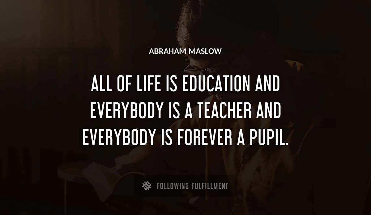 all of life is education and everybody is a teacher and everybody is forever a pupil Abraham Maslow quote