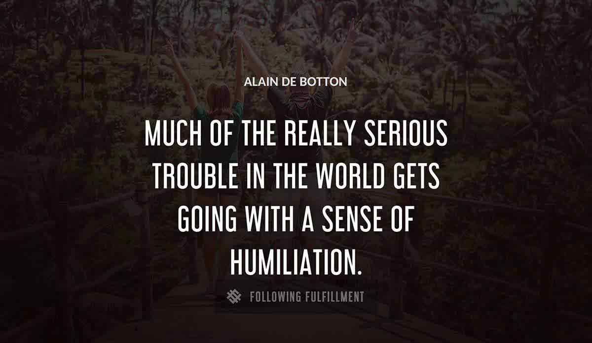 much of the really serious trouble in the world gets going with a sense of humiliation Alain De Botton quote