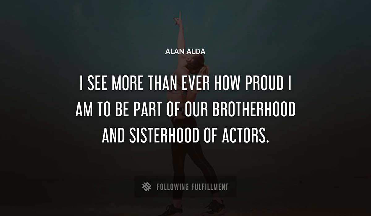 i see more than ever how proud i am to be part of our brotherhood and sisterhood of actors Alan Alda quote