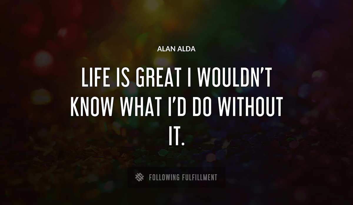 life is great i wouldn t know what i d do without it Alan Alda quote