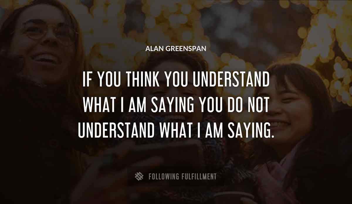 if you think you understand what i am saying you do not understand what i am saying Alan Greenspan quote