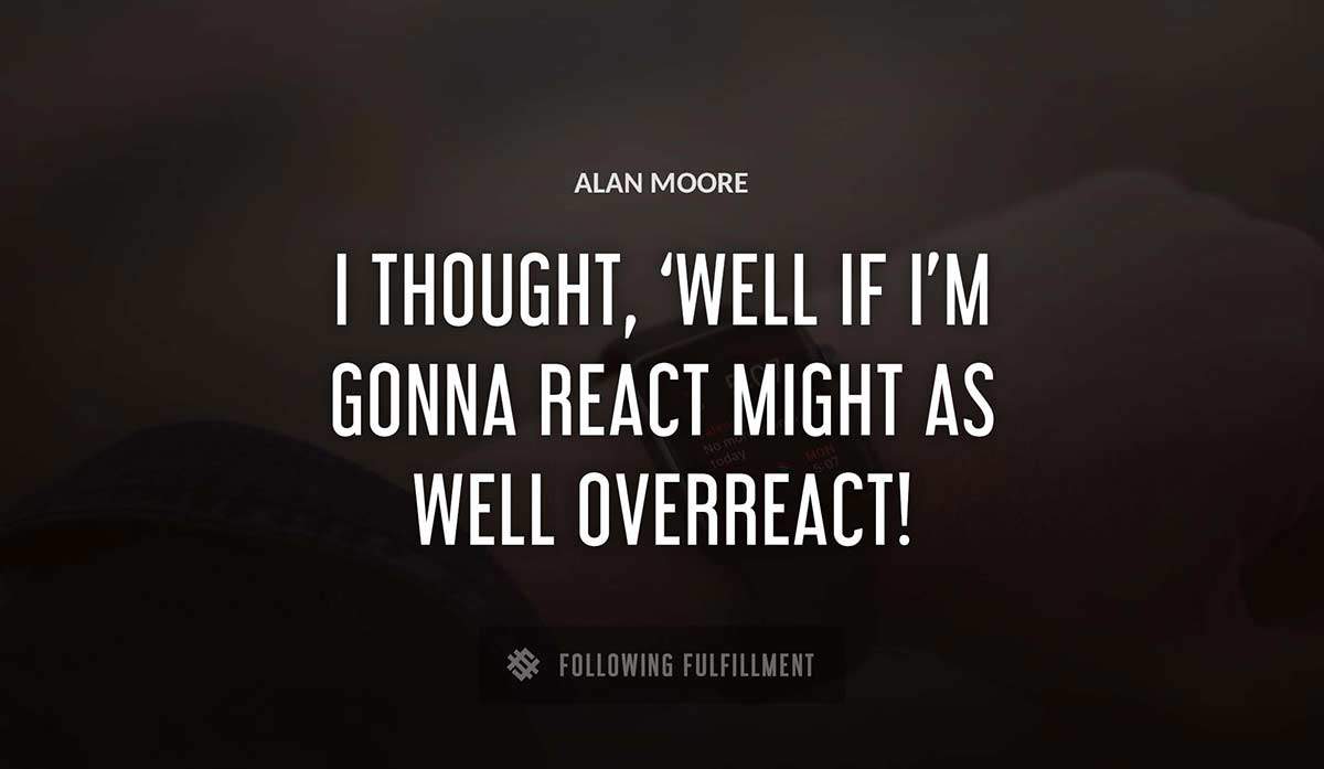 i thought well if i m gonna react might as well overreact Alan Moore quote