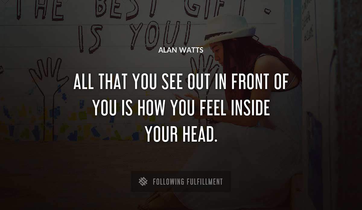 all that you see out in front of you is how you feel inside your head Alan Watts quote