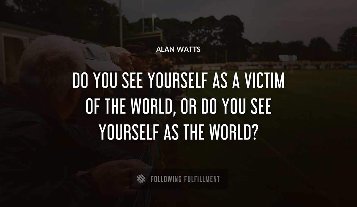 do you see yourself as a victim of the world or do you see yourself as the world Alan Watts quote