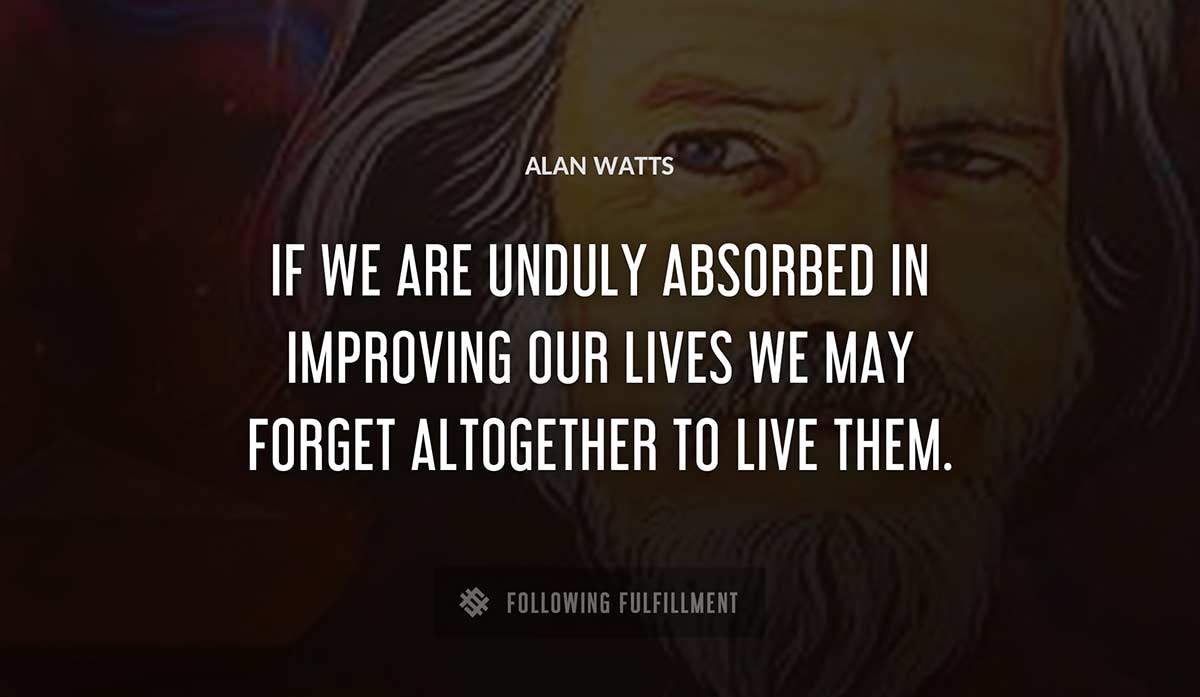 if we are unduly absorbed in improving our lives we may forget altogether to live them Alan Watts quote