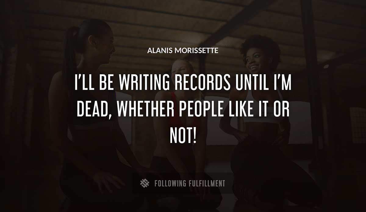 i ll be writing records until i m dead whether people like it or not Alanis Morissette quote