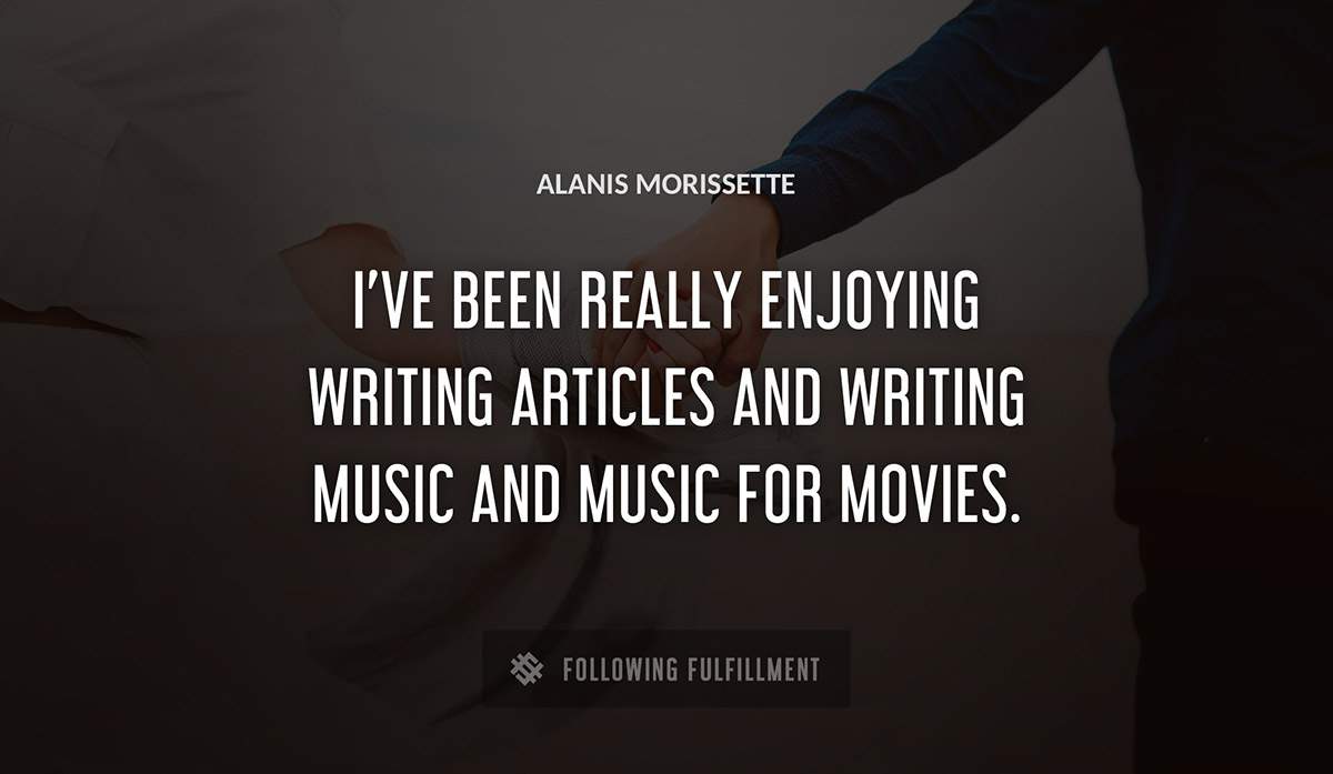 i ve been really enjoying writing articles and writing music and music for movies Alanis Morissette quote