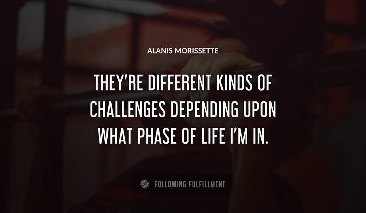 they re different kinds of challenges depending upon what phase of life i m in Alanis Morissette quote
