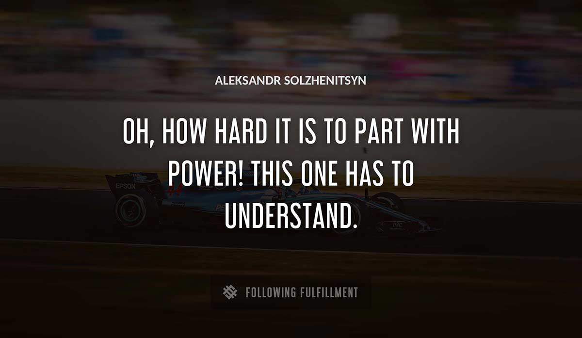 oh how hard it is to part with power this one has to understand Aleksandr Solzhenitsyn quote