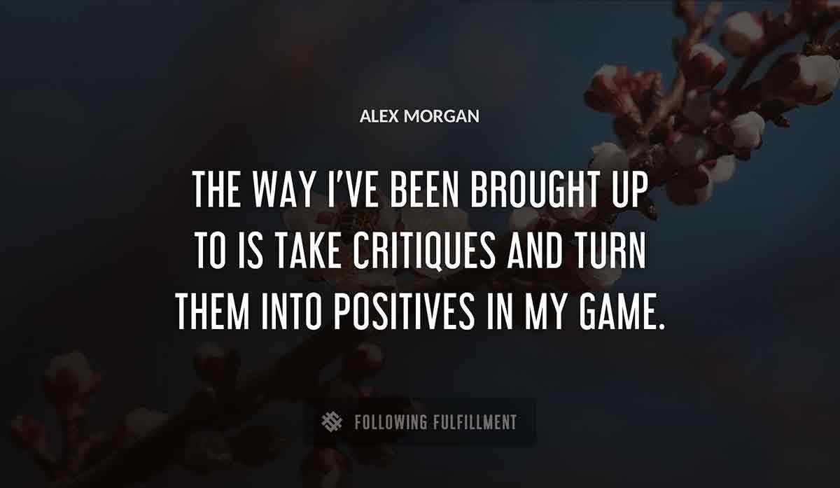 the way i ve been brought up to is take critiques and turn them into positives in my game Alex Morgan quote