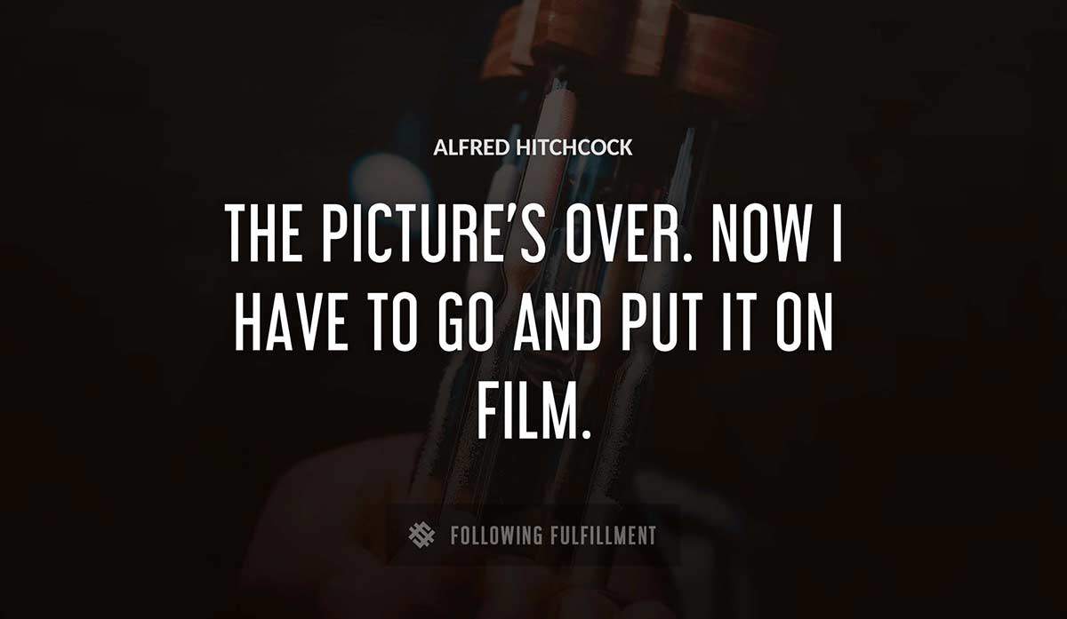 the picture s over now i have to go and put it on film Alfred Hitchcock quote