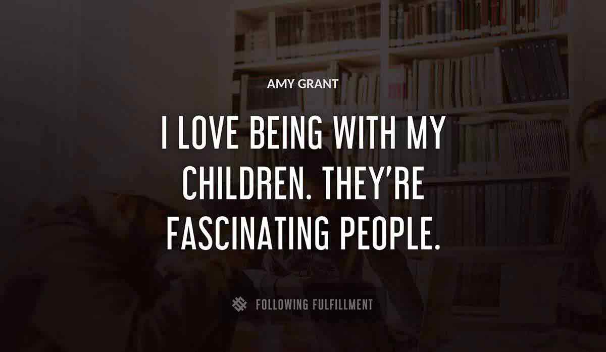 i love being with my children they re fascinating people Amy Grant quote