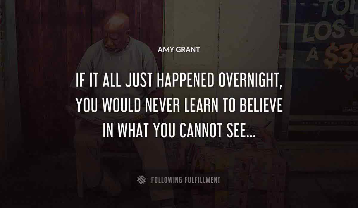 if it all just happened overnight you would never learn to believe in what you cannot see Amy Grant quote