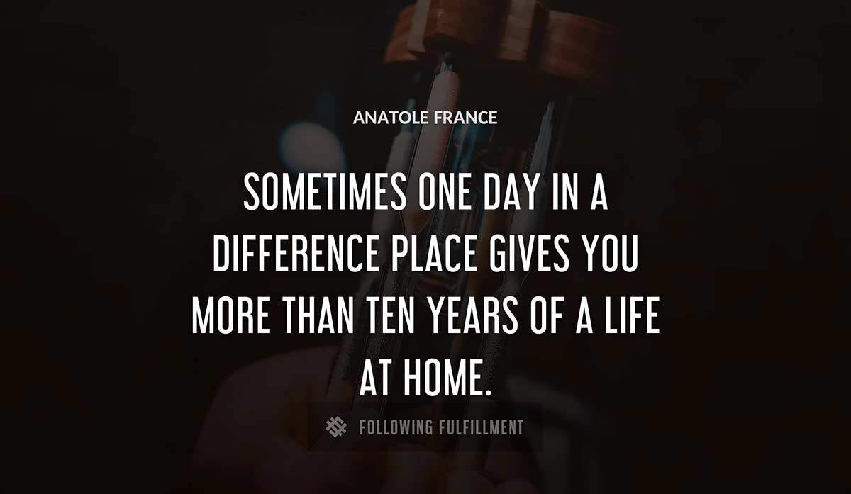 sometimes one day in a difference place gives you more than ten years of a life at home Anatole France quote