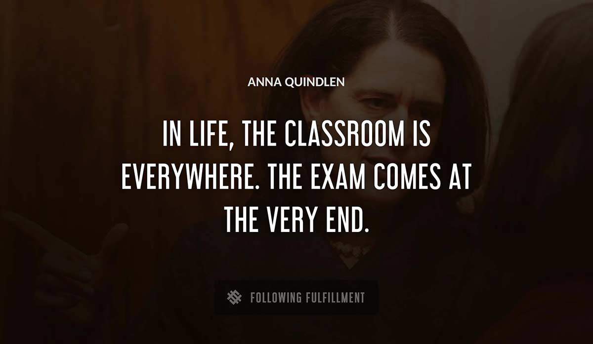 in life the classroom is everywhere the exam comes at the very end Anna Quindlen quote
