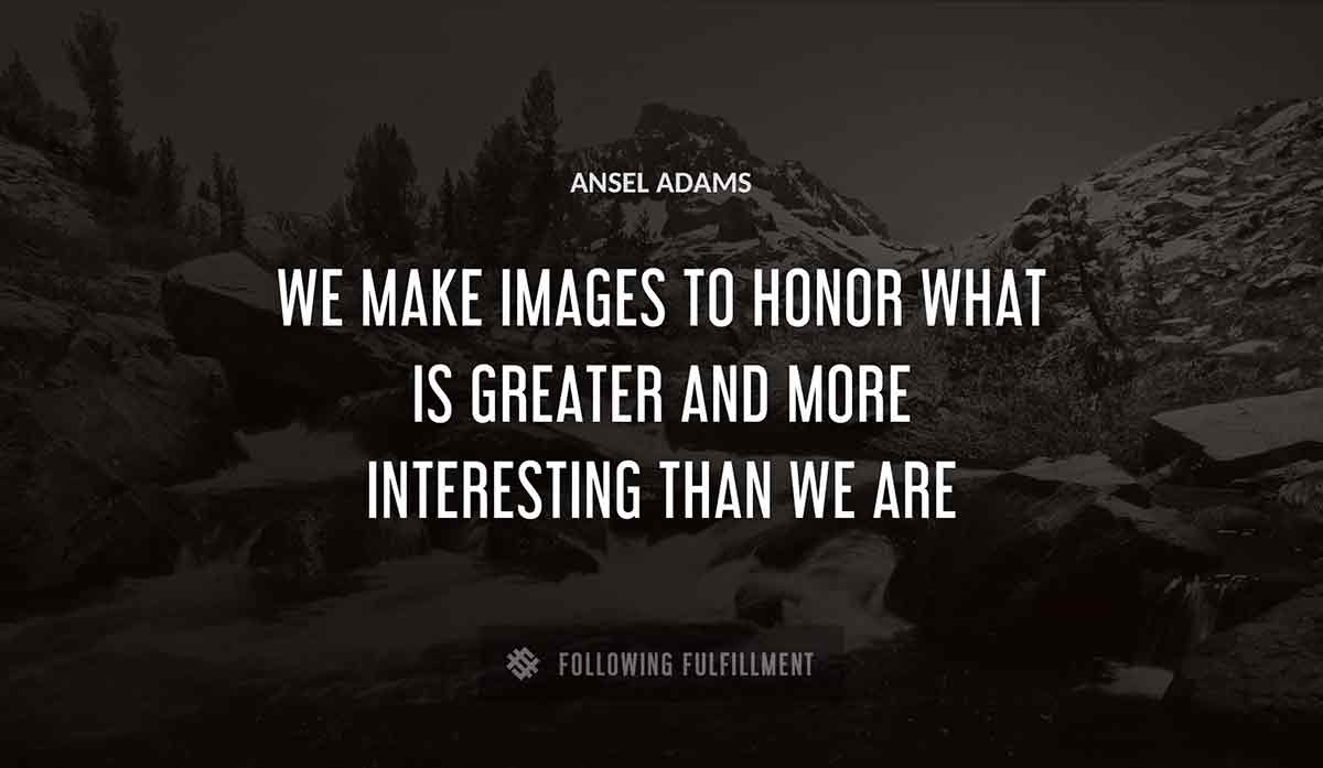 we make images to honor what is greater and more interesting than we are Ansel Adams quote