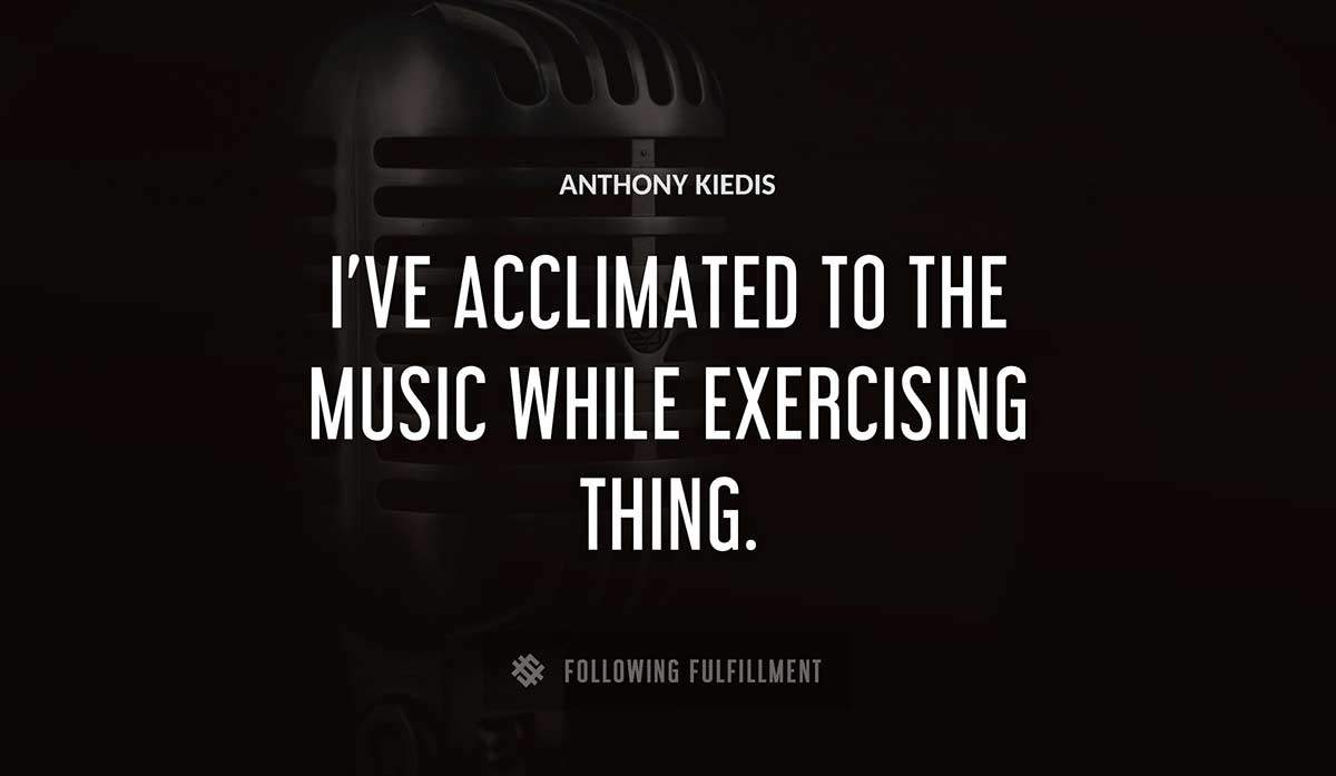 i ve acclimated to the music while exercising thing Anthony Kiedis quote