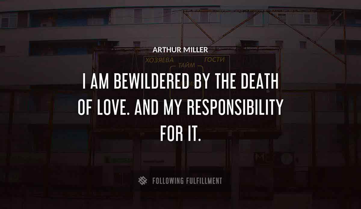 i am bewildered by the death of love and my responsibility for it Arthur Miller quote