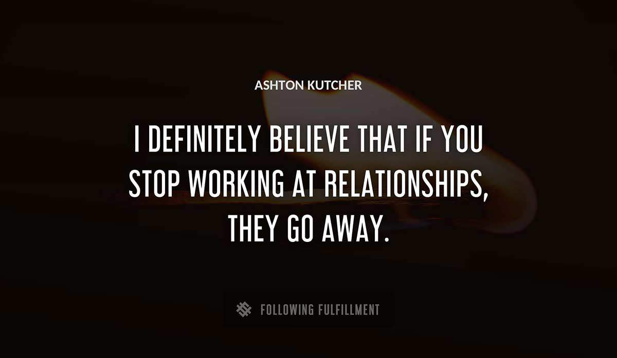 i definitely believe that if you stop working at relationships they go away Ashton Kutcher quote