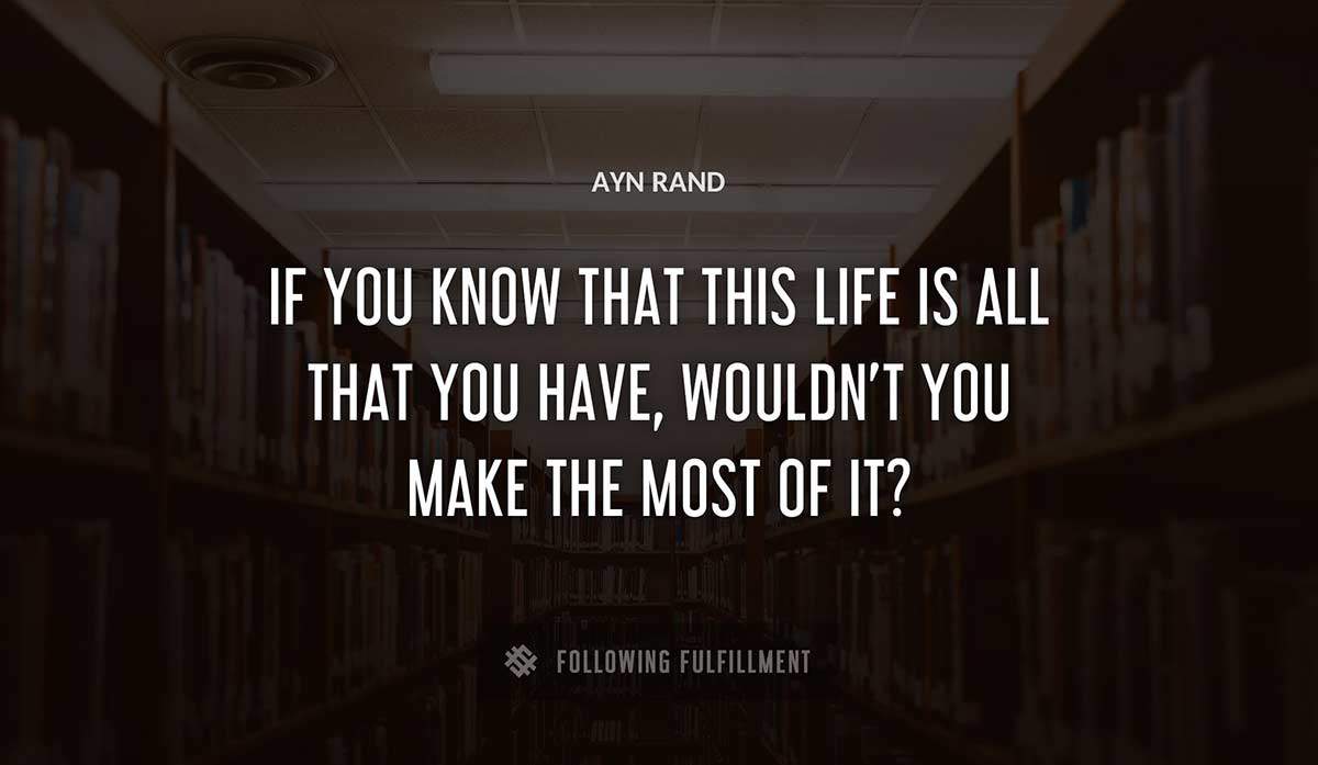 if you know that this life is all that you have wouldn t you make the most of it Ayn Rand quote