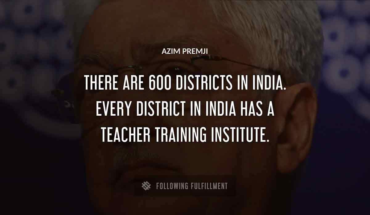 there are 600 districts in india every district in india has a teacher training institute Azim Premji quote