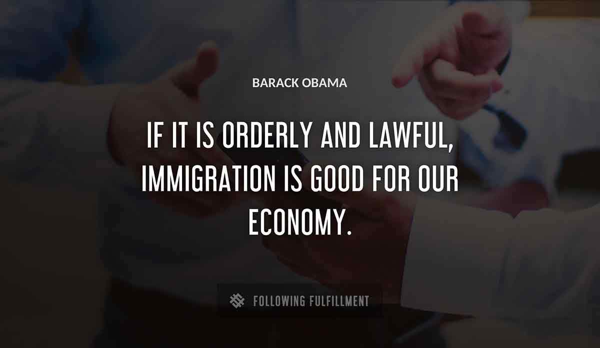 if it is orderly and lawful immigration is good for our economy Barack Obama quote