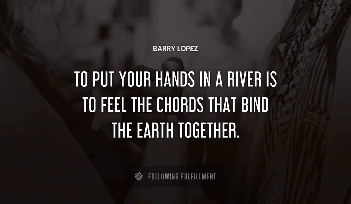 to put your hands in a river is to feel the chords that bind the earth together Barry Lopez quote