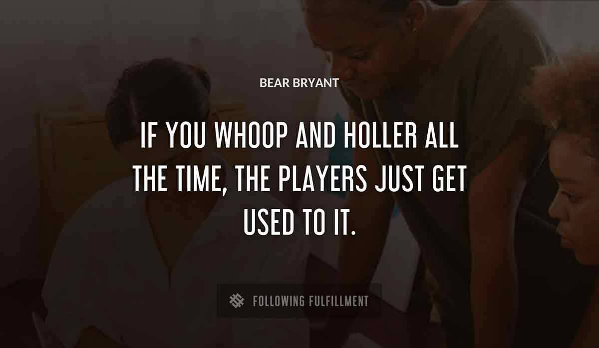 if you whoop and holler all the time the players just get used to it Bear Bryant quote