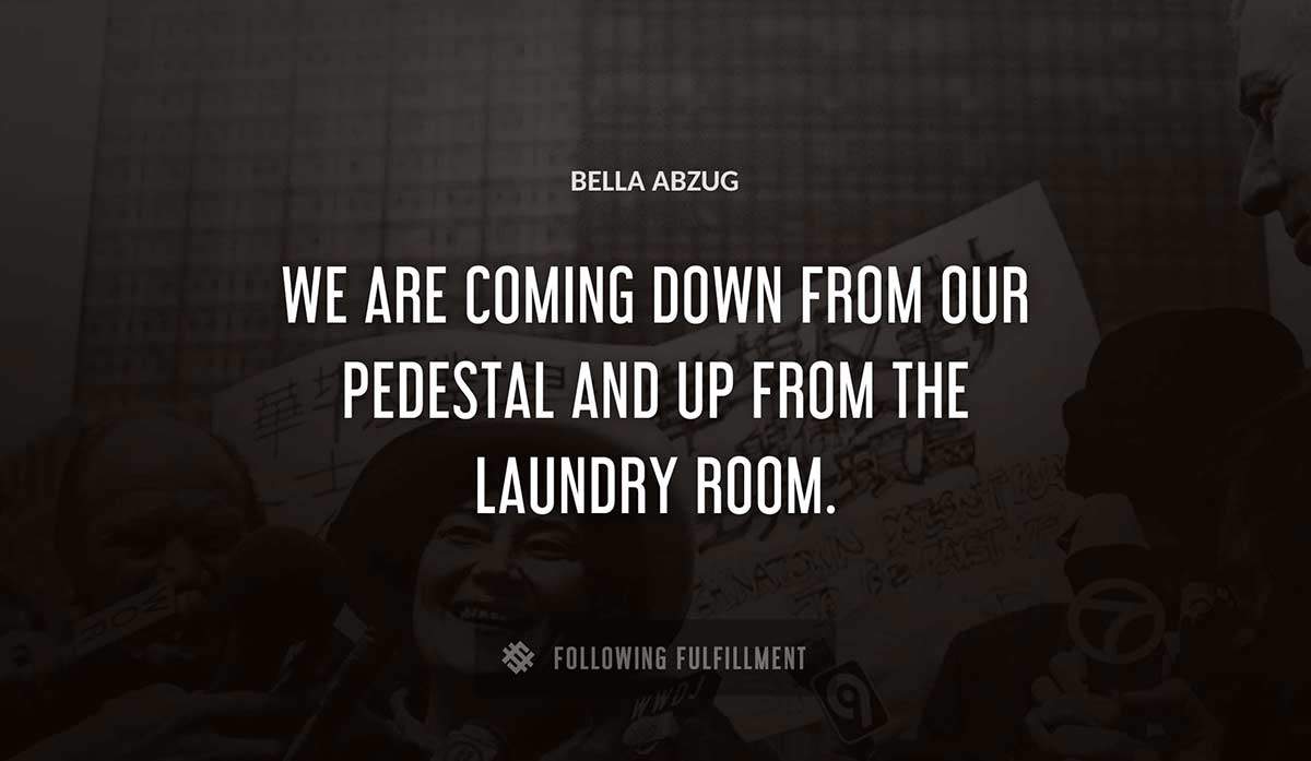 we are coming down from our pedestal and up from the laundry room Bella Abzug quote