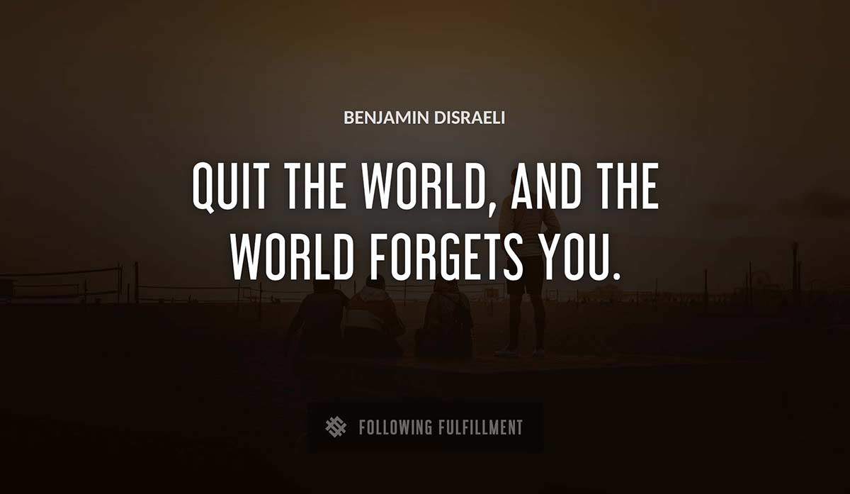 quit the world and the world forgets you Benjamin Disraeli quote