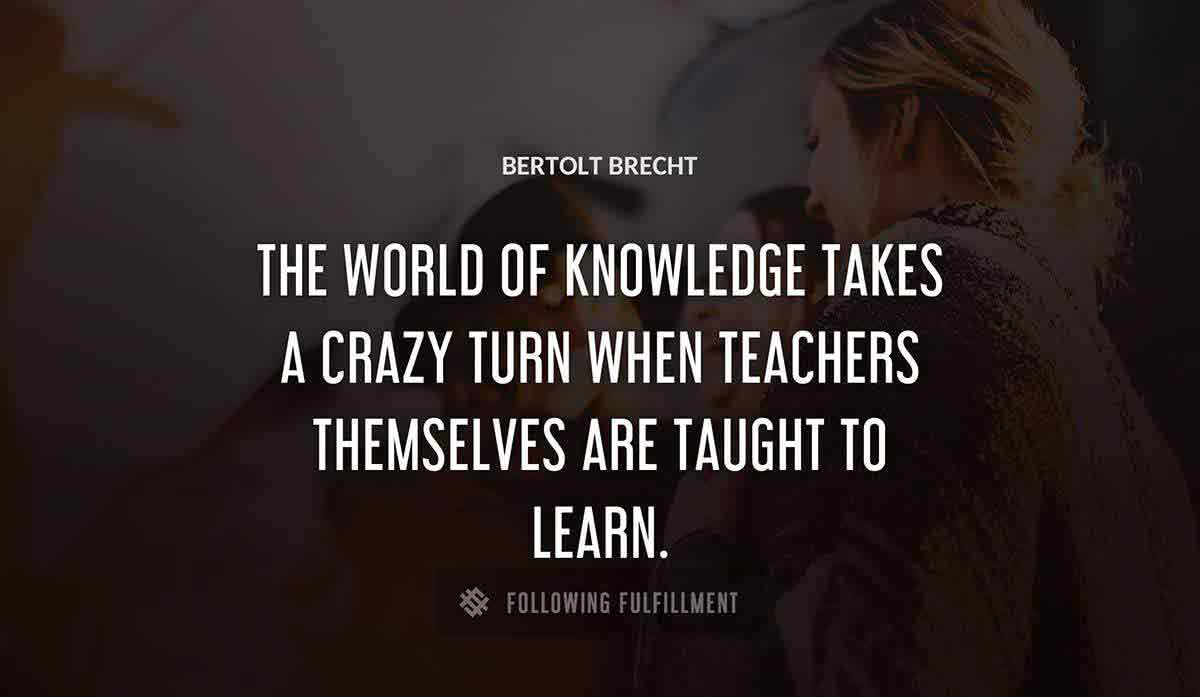 the world of knowledge takes a crazy turn when teachers themselves are taught to learn Bertolt Brecht quote