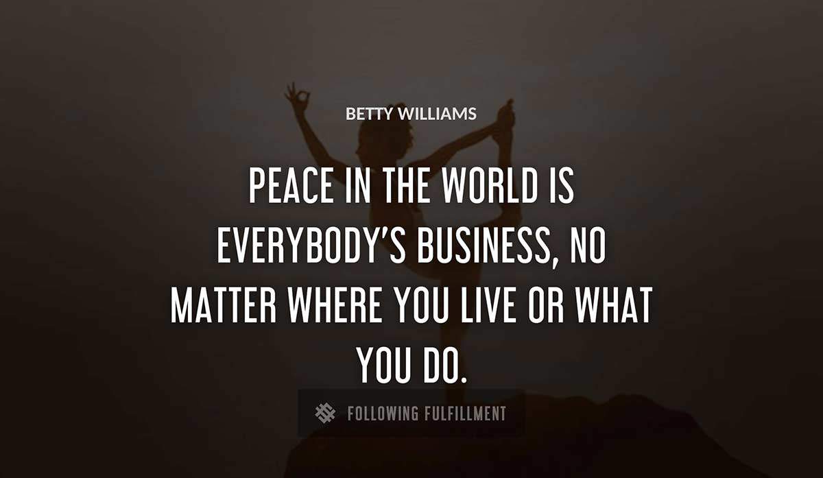 peace in the world is everybody s business no matter where you live or what you do Betty Williams quote
