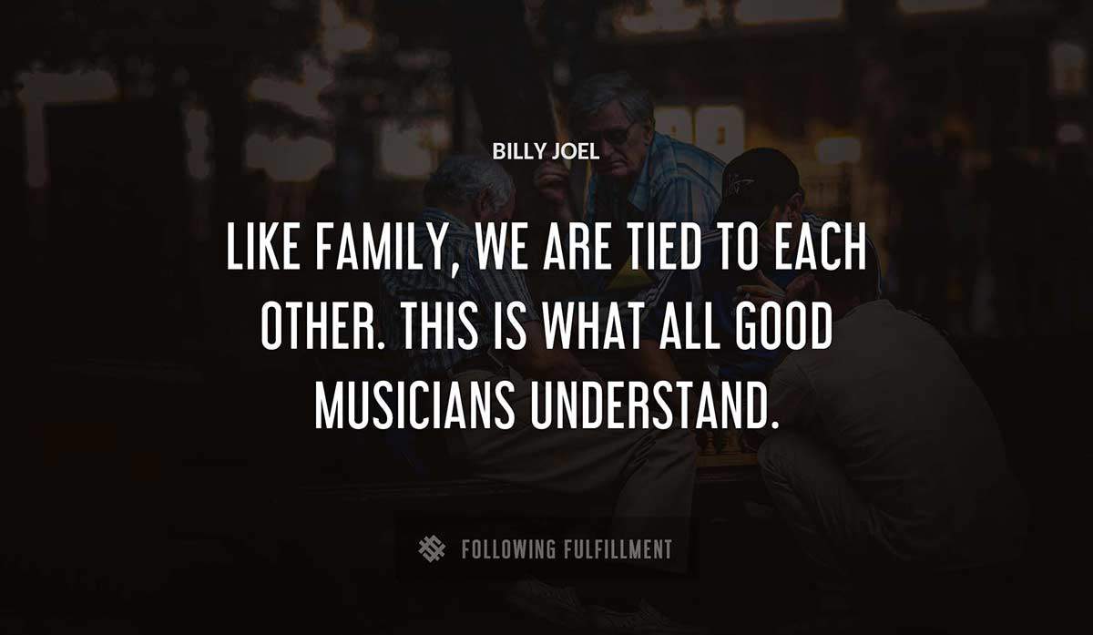 like family we are tied to each other this is what all good musicians understand Billy Joel quote