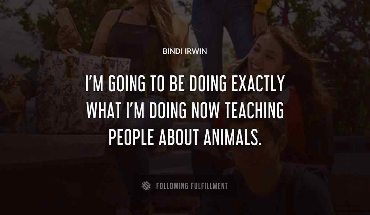 i m going to be doing exactly what i m doing now teaching people about animals Bindi Irwin quote