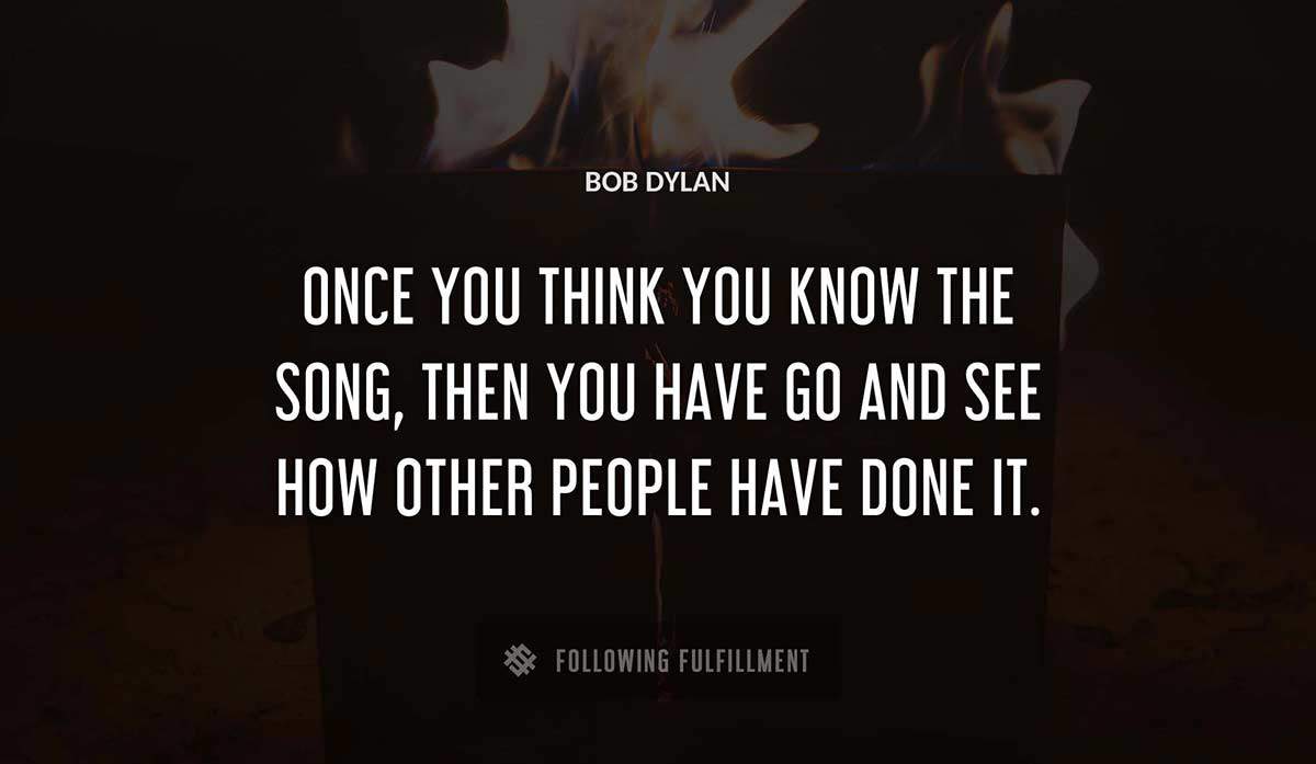once you think you know the song then you have go and see how other people have done it Bob Dylan quote