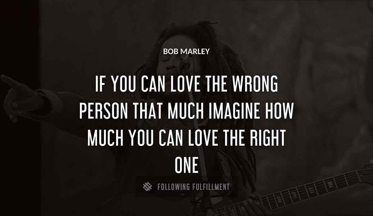 if you can love the wrong person that much imagine how much you can love the right one Bob Marley quote
