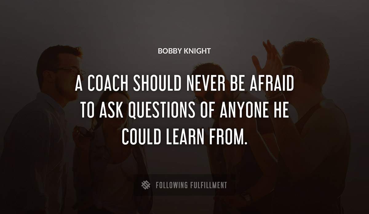 a coach should never be afraid to ask questions of anyone he could learn from Bobby Knight quote
