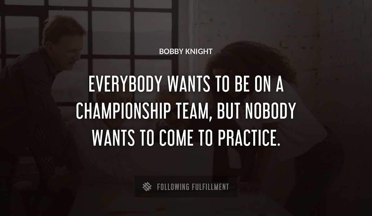 everybody wants to be on a championship team but nobody wants to come to practice Bobby Knight quote
