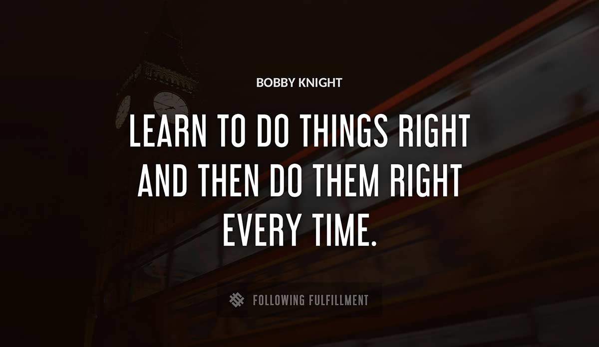 learn to do things right and then do them right every time Bobby Knight quote