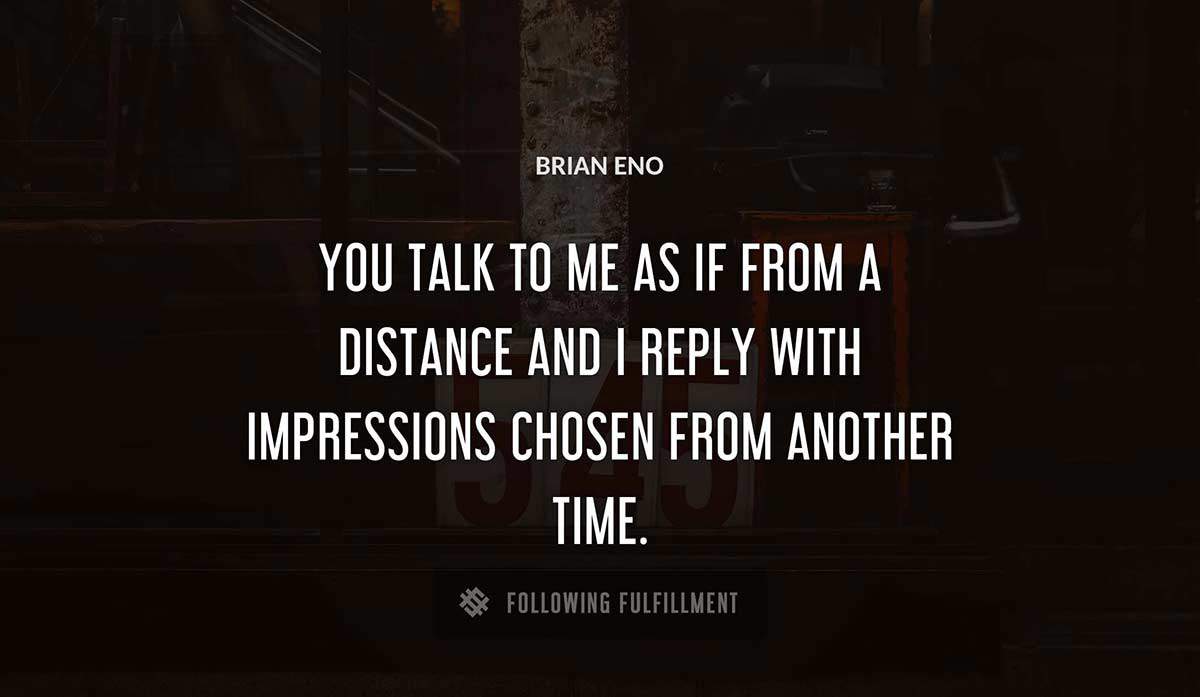 you talk to me as if from a distance and i reply with impressions chosen from another time Brian Eno quote