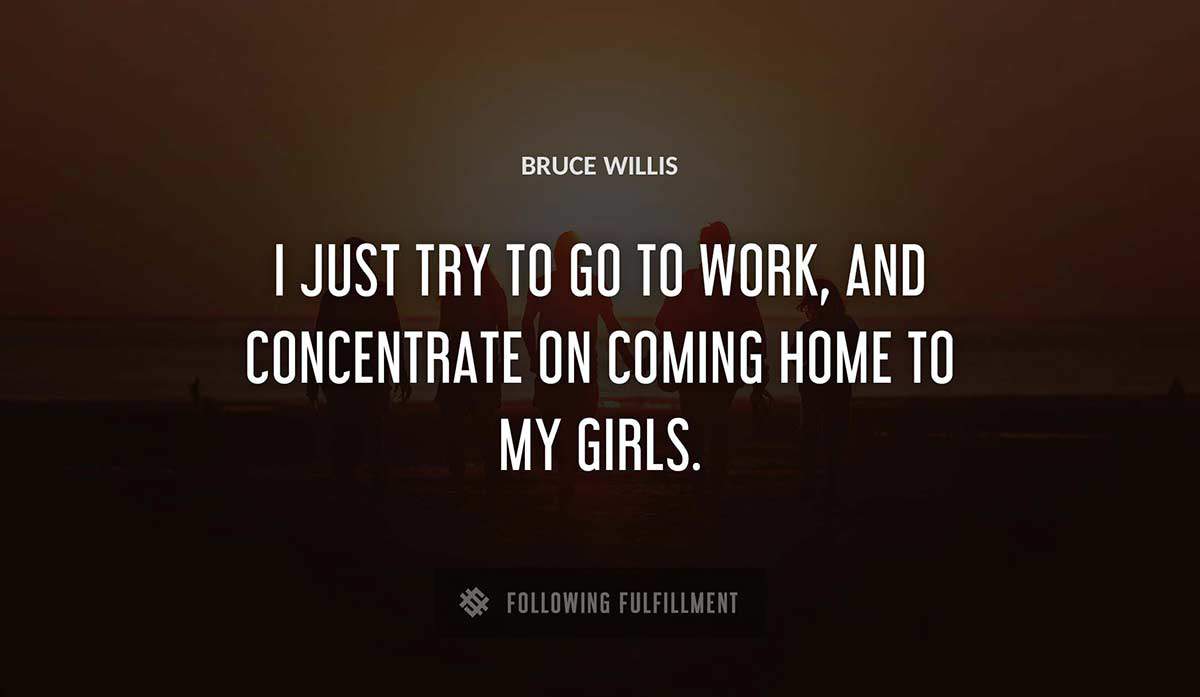 i just try to go to work and concentrate on coming home to my girls Bruce Willis quote