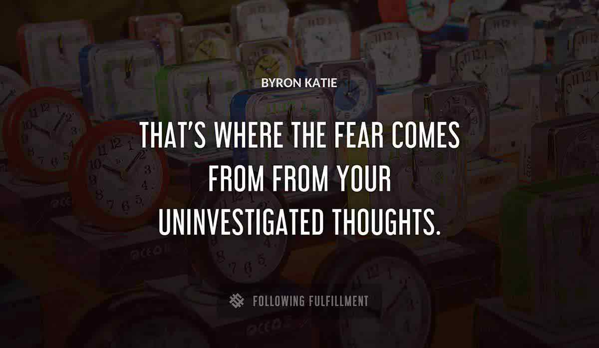 that s where the fear comes from from your uninvestigated thoughts Byron Katie quote