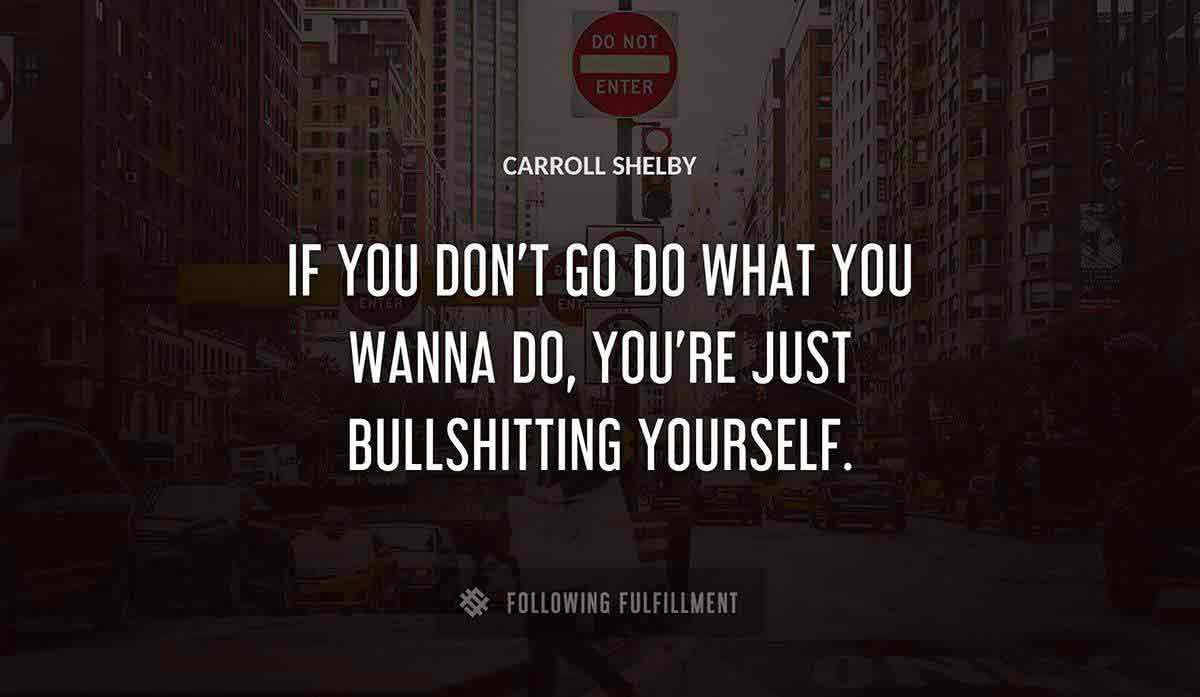 if you don t go do what you wanna do you re just bullshitting yourself Carroll Shelby quote