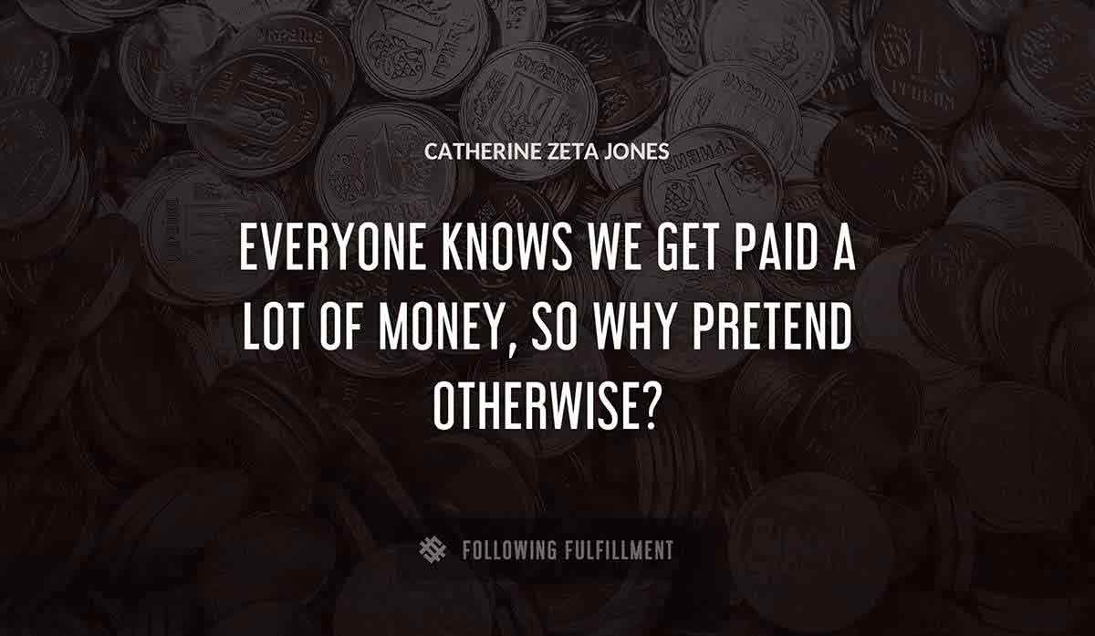 everyone knows we get paid a lot of money so why pretend otherwise Catherine Zeta Jones quote