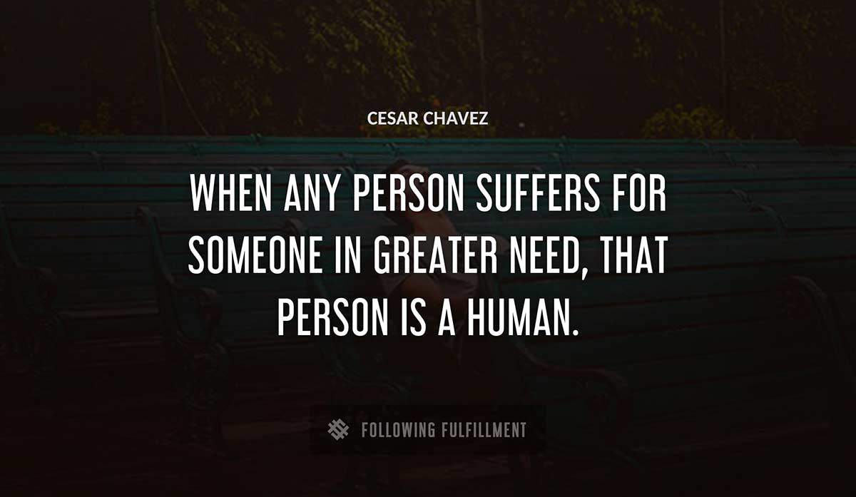 when any person suffers for someone in greater need that person is a human Cesar Chavez quote