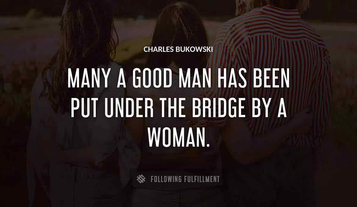 many a good man has been put under the bridge by a woman Charles Bukowski quote