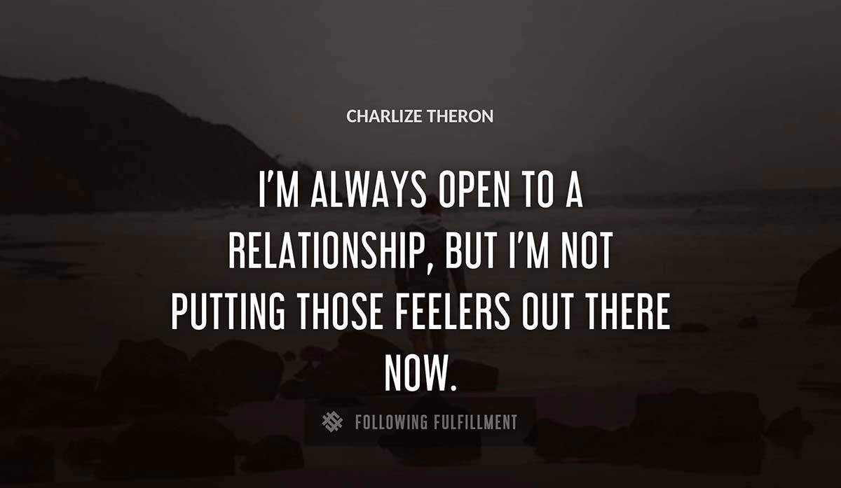 i m always open to a relationship but i m not putting those feelers out there now Charlize Theron quote