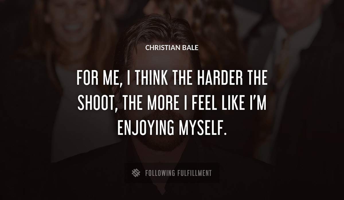 for me i think the harder the shoot the more i feel like i m enjoying myself Christian Bale quote